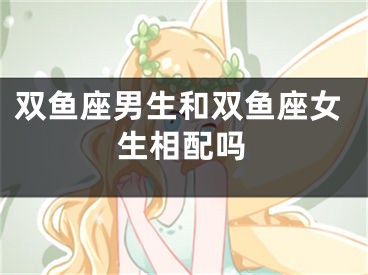 双鱼座男生和双鱼座女生相配吗