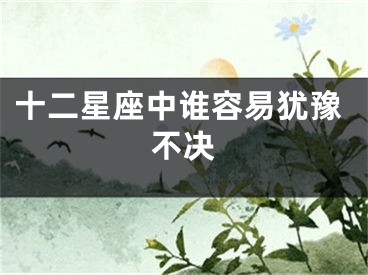 十二星座中谁容易犹豫不决