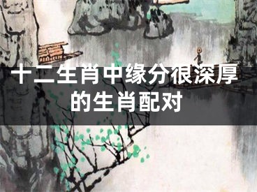 十二生肖中缘分很深厚的生肖配对