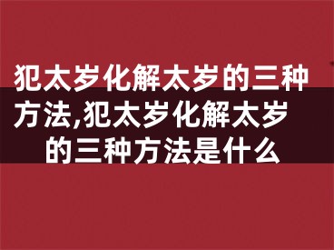 犯太岁化解太岁的三种方法,犯太岁化解太岁的三种方法是什么