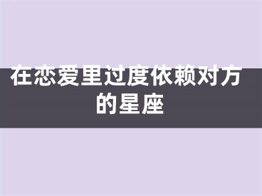 在恋爱里过度依赖对方的星座