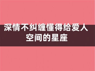 深情不纠缠懂得给爱人空间的星座