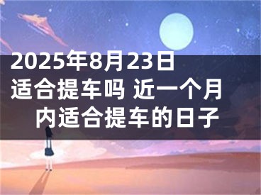 2025年8月23日适合提车吗 近一个月内适合提车的日子