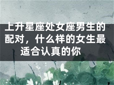上升星座处女座男生的配对，什么样的女生最适合认真的你 
