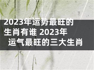 2023年运势最旺的生肖有谁 2023年运气最旺的三大生肖