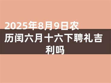 2025年8月9日农历闰六月十六下聘礼吉利吗