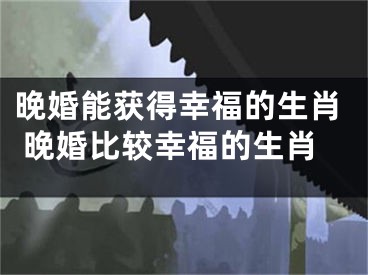 晚婚能获得幸福的生肖 晚婚比较幸福的生肖