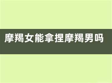 摩羯女能拿捏摩羯男吗