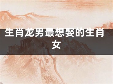 生肖龙男最想娶的生肖女