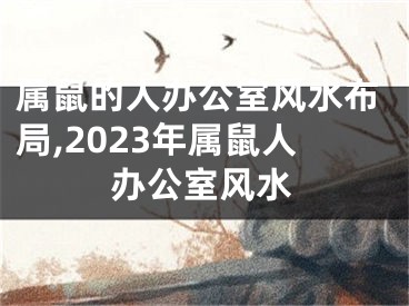 属鼠的人办公室风水布局,2023年属鼠人办公室风水