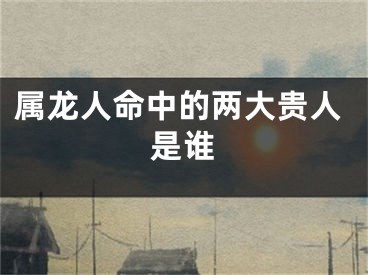 属龙人命中的两大贵人是谁