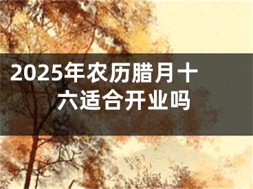 2025年农历腊月十六适合开业吗