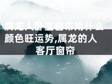 属龙人卧室窗帘用什么颜色旺运势,属龙的人客厅窗帘