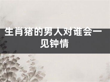 生肖猪的男人对谁会一见钟情