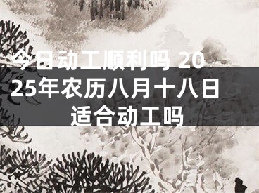 今日动工顺利吗 2025年农历八月十八日适合动工吗