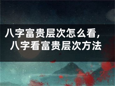 八字富贵层次怎么看,八字看富贵层次方法