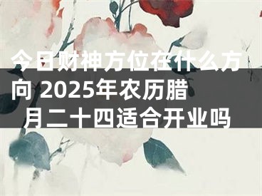 今日财神方位在什么方向 2025年农历腊月二十四适合开业吗