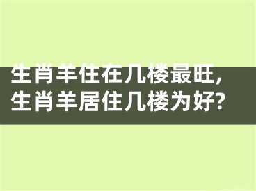 生肖羊住在几楼最旺,生肖羊居住几楼为好?