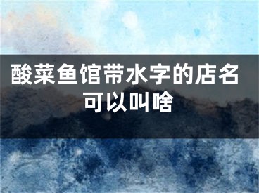 酸菜鱼馆带水字的店名可以叫啥