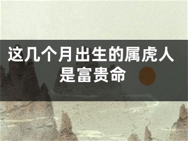 这几个月出生的属虎人是富贵命
