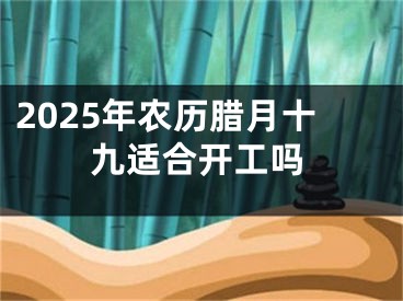 2025年农历腊月十九适合开工吗