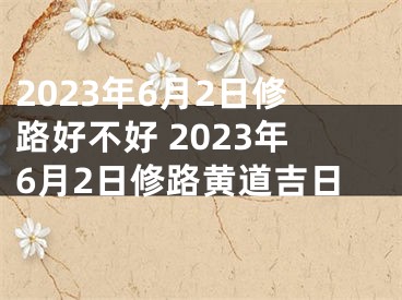 2023年6月2日修路好不好 2023年6月2日修路黄道吉日