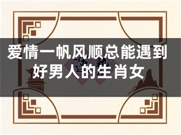 爱情一帆风顺总能遇到好男人的生肖女