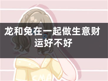 龙和兔在一起做生意财运好不好