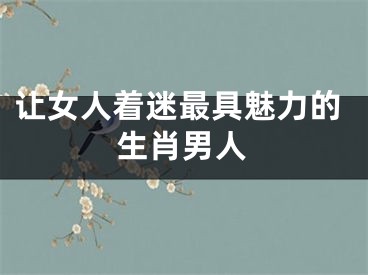让女人着迷最具魅力的生肖男人
