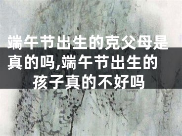端午节出生的克父母是真的吗,端午节出生的孩子真的不好吗