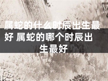 属蛇的什么时辰出生最好 属蛇的哪个时辰出生最好