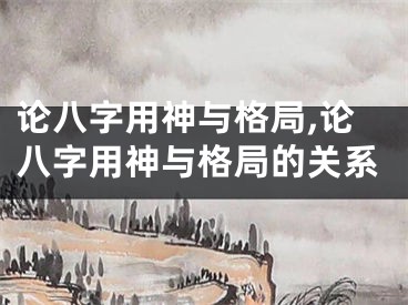 论八字用神与格局,论八字用神与格局的关系