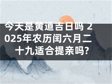 今天是黄道吉日吗 2025年农历闰六月二十九适合提亲吗?