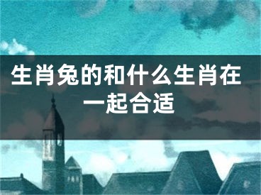 生肖兔的和什么生肖在一起合适