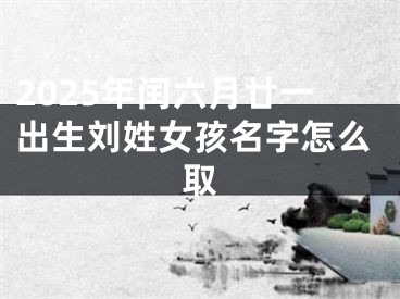 2025年闰六月廿一出生刘姓女孩名字怎么取