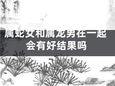 属蛇女和属龙男在一起会有好结果吗