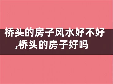 桥头的房子风水好不好,桥头的房子好吗