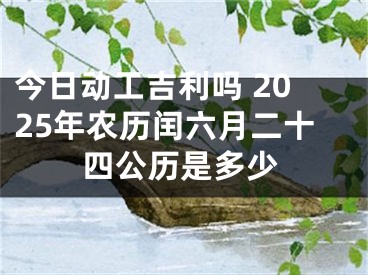 今日动工吉利吗 2025年农历闰六月二十四公历是多少