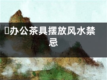​办公茶具摆放风水禁忌