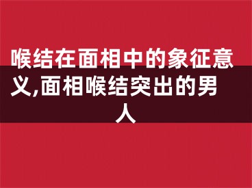 喉结在面相中的象征意义,面相喉结突出的男人