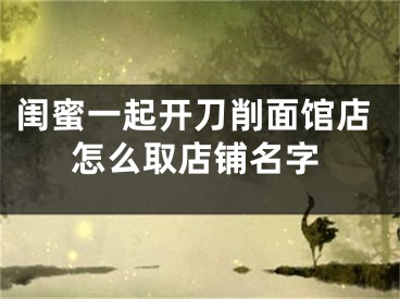 闺蜜一起开刀削面馆店怎么取店铺名字