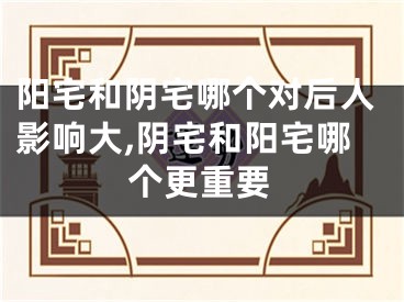 阳宅和阴宅哪个对后人影响大,阴宅和阳宅哪个更重要