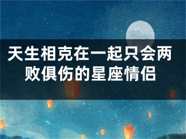 天生相克在一起只会两败俱伤的星座情侣