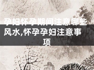 孕妇怀孕期间注意哪些风水,怀孕孕妇注意事项