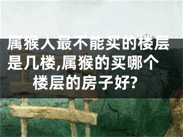 属猴人最不能买的楼层是几楼,属猴的买哪个楼层的房子好?