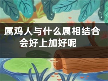 属鸡人与什么属相结合会好上加好呢 