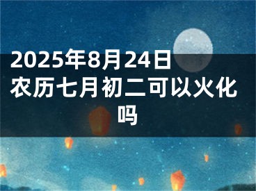 2025年8月24日农历七月初二可以火化吗