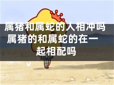 属猪和属蛇的人相冲吗 属猪的和属蛇的在一起相配吗