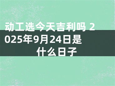 动工选今天吉利吗 2025年9月24日是什么日子