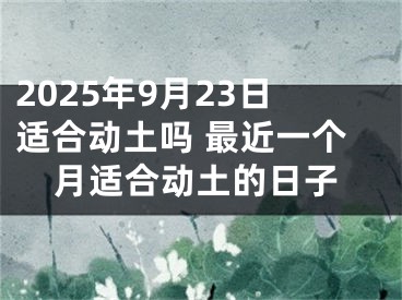 2025年9月23日适合动土吗 最近一个月适合动土的日子